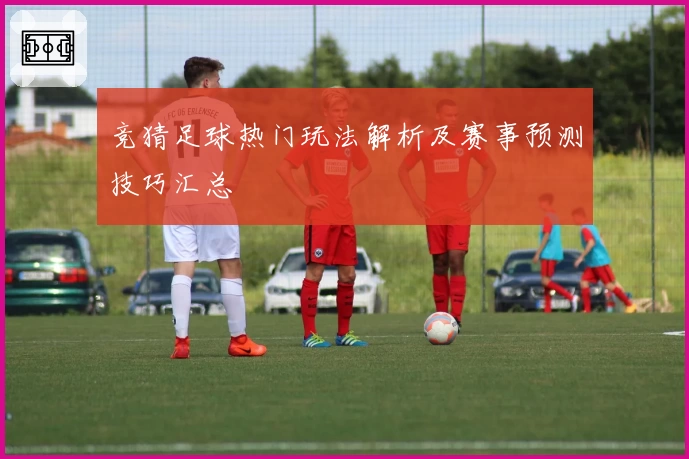 竞猜足球热门玩法解析及赛事预测技巧汇总