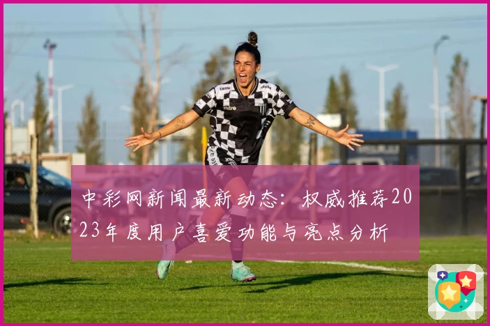 中彩网新闻最新动态：权威推荐2023年度用户喜爱功能与亮点分析