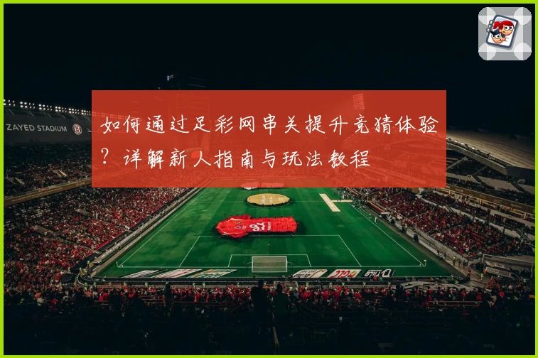 如何通过足彩网串关提升竞猜体验？详解新人指南与玩法教程