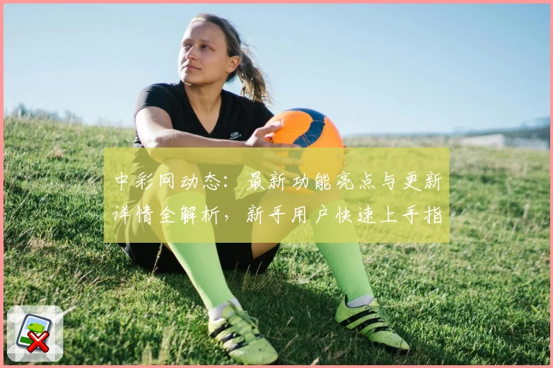 中彩网动态：最新功能亮点与更新详情全解析，新手用户快速上手指南