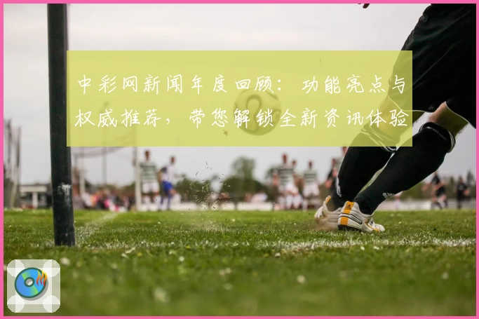 中彩网新闻年度回顾：功能亮点与权威推荐，带您解锁全新资讯体验