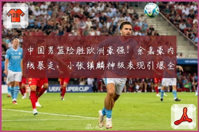 中国男篮险胜欧洲豪强！余嘉豪内线暴走，小张镇麟神级表现引爆全场！