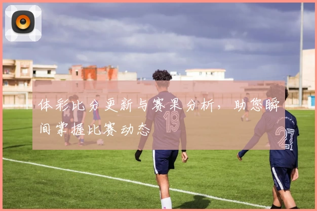 体彩比分更新与赛果分析,助您瞬间掌握比赛动态