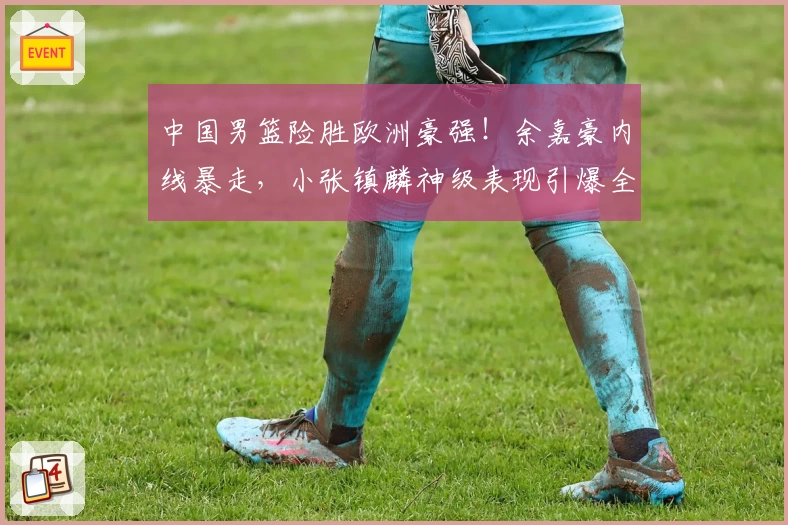 中国男篮险胜欧洲豪强!余嘉豪内线暴走,小张镇麟神级表现引爆全场!