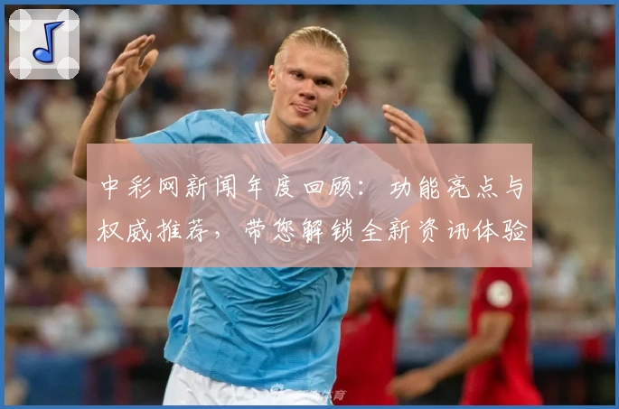 中彩网新闻年度回顾：功能亮点与权威推荐，带您解锁全新资讯体验