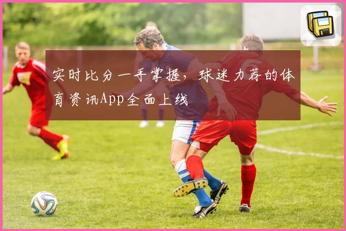 实时比分一手掌握，球迷力荐的体育资讯App全面上线