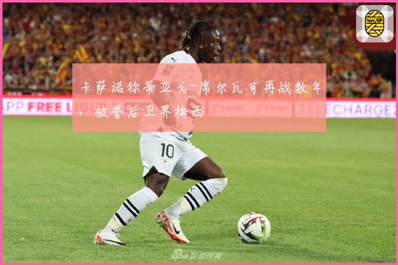 卡萨诺称蒂亚戈-席尔瓦可再战数年,被誉后卫界梅西