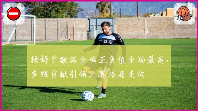 杨舒予数据全面正负值全场最高,多维贡献引领比赛格局走向