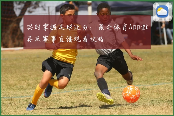 实时掌握足球比分,最全体育App推荐及赛事直播观看攻略