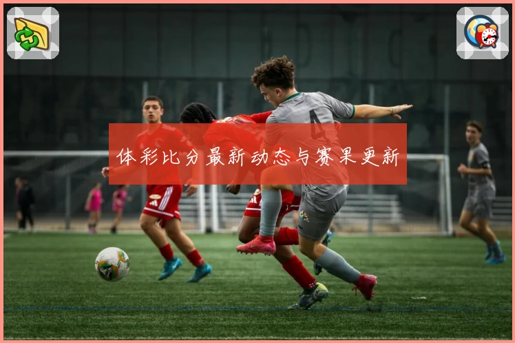 体彩比分最新动态与赛果更新