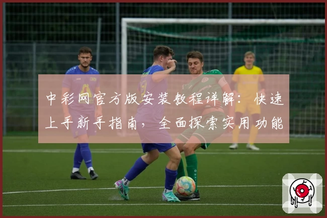 中彩网官方版安装教程详解：快速上手新手指南，全面探索实用功能亮点