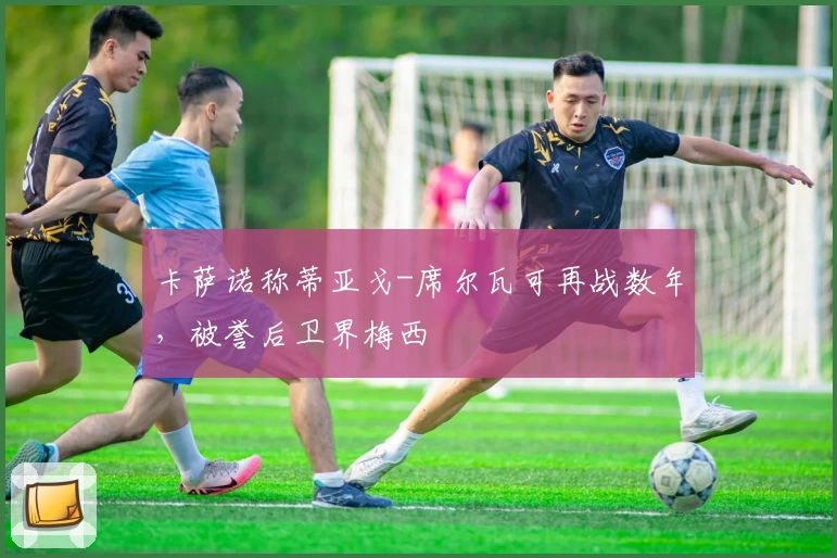 卡萨诺称蒂亚戈-席尔瓦可再战数年，被誉后卫界梅西